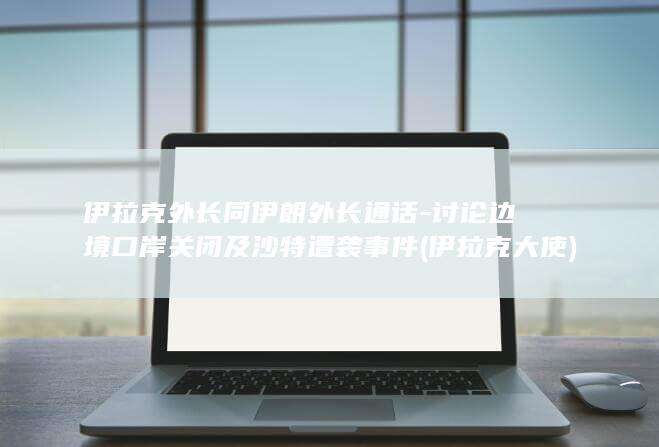 伊拉克外长同伊朗外长通话-讨论边境口岸关闭及沙特遭袭事件 (伊拉克大使)
