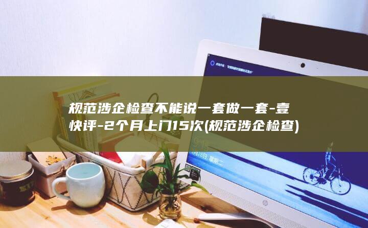 规范涉企检查不能说一套做一套-壹快评-2个月上门15次 (规范涉企检查)