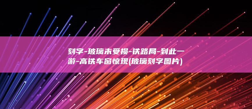 刻字-玻璃未受损-铁路局-到此一游-高铁车窗惊现 (玻璃刻字图片)