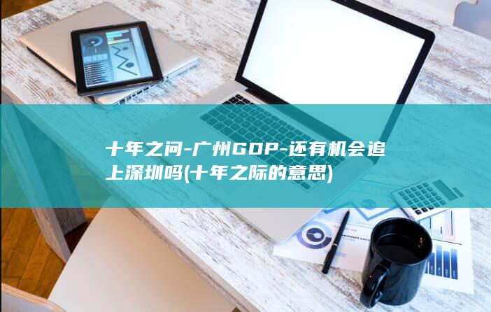 十年之问-广州GDP-还有机会追上深圳吗 (十年之际的意思)
