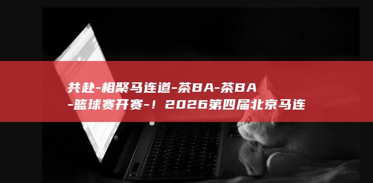 共赴-相聚马连道-茶BA-茶BA-篮球赛开赛-！2026第四届北京马连道 (共赴诗词的句子精选100句)