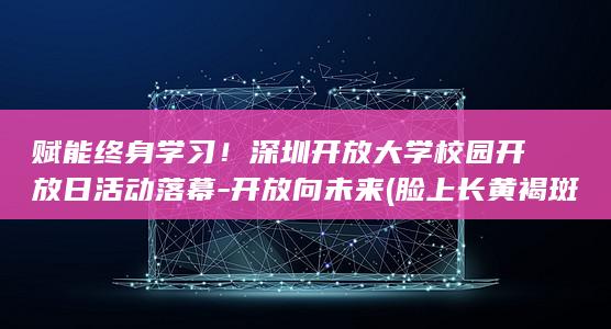 赋能终身学习！深圳开放大学校园开放日活动落幕-开放向未来 (脸上长黄褐斑看什么科)