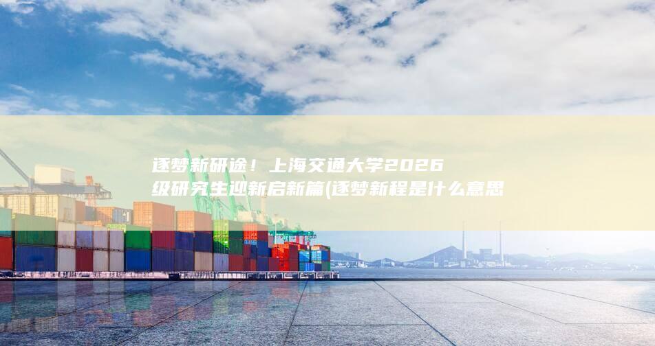 逐梦新研途！上海交通大学2026级研究生迎新启新篇 (逐梦新程是什么意思)