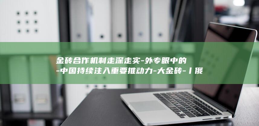 金砖合作机制走深走实-外专眼中的-中国持续注入重要推动力-大金砖-丨俄罗斯专家 (金砖合作机制:擦亮全球南方联合自强新名片)
