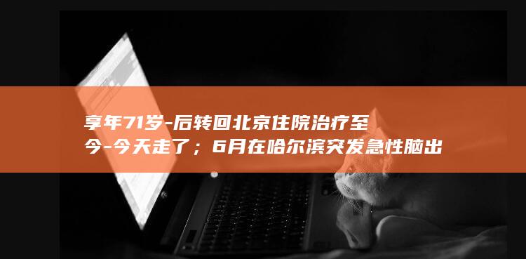 享年71岁-后转回北京住院治疗至今-今天走了；6月在哈尔滨突发急性脑出血-女儿发布讣告-著名主持人敬一丹去世-我最亲爱的妈妈 (享年71岁算长寿吗)
