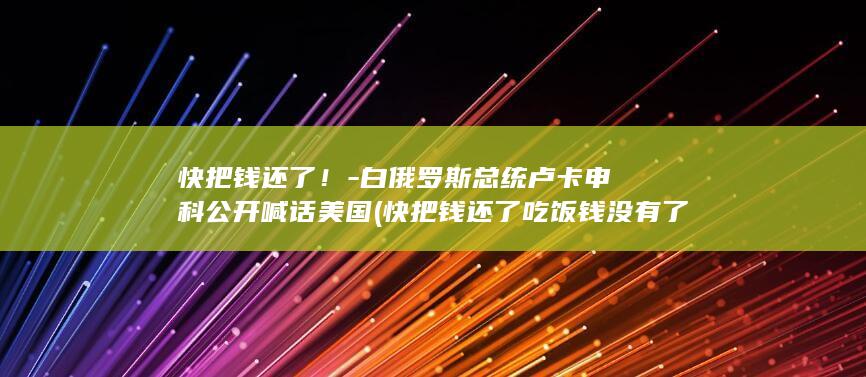 快把钱还了!-白俄罗斯总统卢卡申科公开喊话美国 (快把钱还了吃饭钱没有了搞笑视频在哪里可以看)