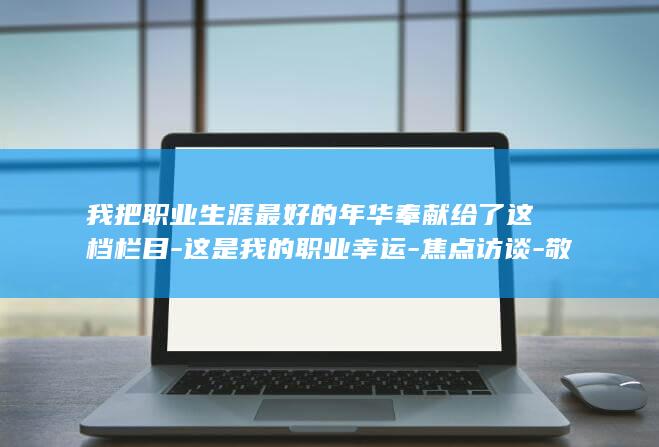 我把职业生涯最好的年华奉献给了这档栏目-这是我的职业幸运-焦点访谈-敬一丹谈40岁加入 (我的职业生涯到此结束)