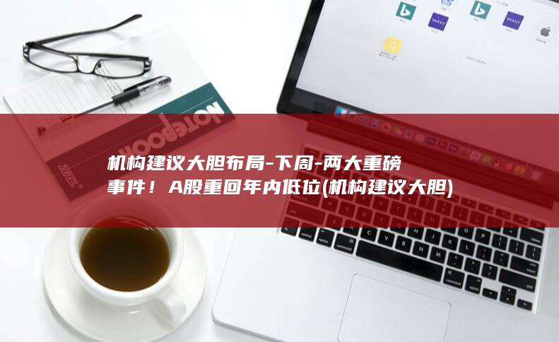 机构建议大胆布局-下周-两大重磅事件！A股重回年内低位 (机构建议大胆)