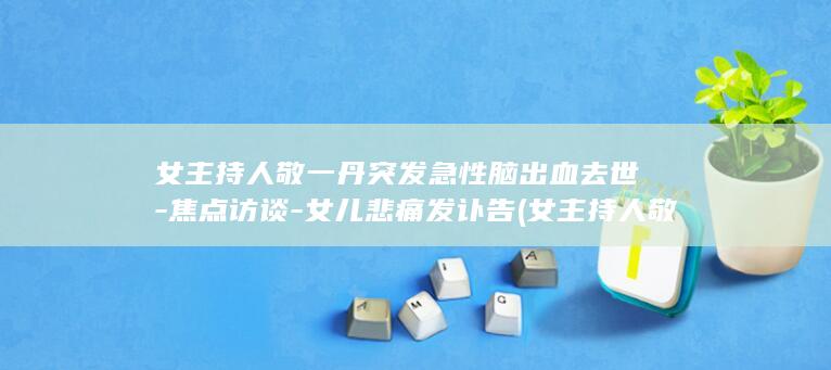 女主持人敬一丹突发急性脑出血去世-焦点访谈-女儿悲痛发讣告 (女主持人敬一丹简介)