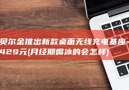 贝尔金推出新款桌面无线充电基座-429元 (月经期喝冰的会怎样)