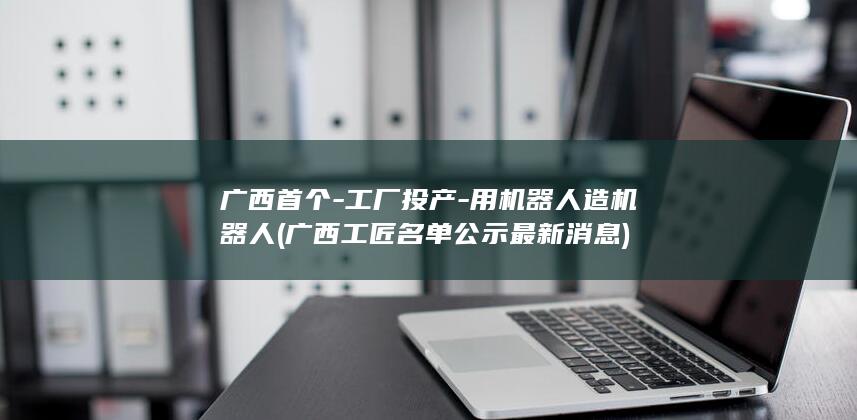 广西首个-工厂投产-用机器人造机器人 (广西工匠名单公示最新消息)