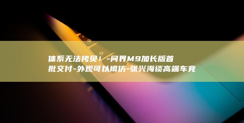 体系无法拷贝！-问界M9加长版首批交付-外观可以模仿-张兴海谈高端车竞争 (体系无法拷贝怎么办)