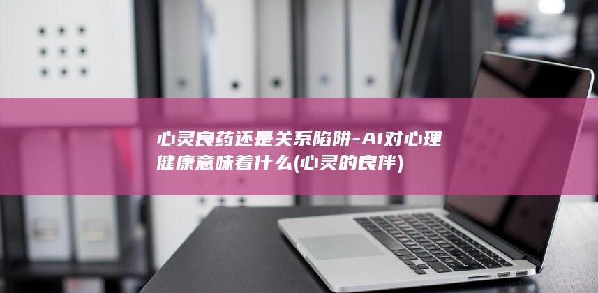 心灵良药还是关系陷阱-AI对心理健康意味着什么 (心灵的良伴)