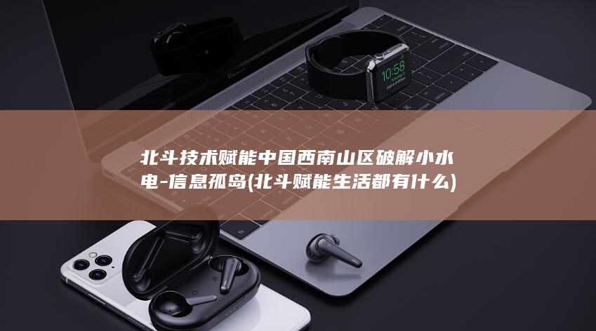 北斗技术赋能中国西南山区破解小水电-信息孤岛 (北斗赋能生活都有什么)