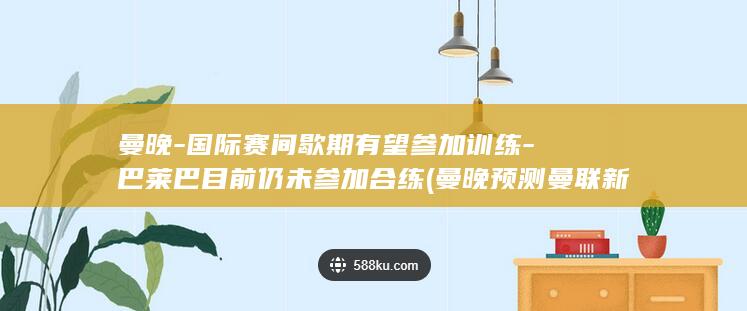 曼晚-国际赛间歇期有望参加训练-巴莱巴目前仍未参加合练 (曼晚预测曼联新赛季联赛首战)