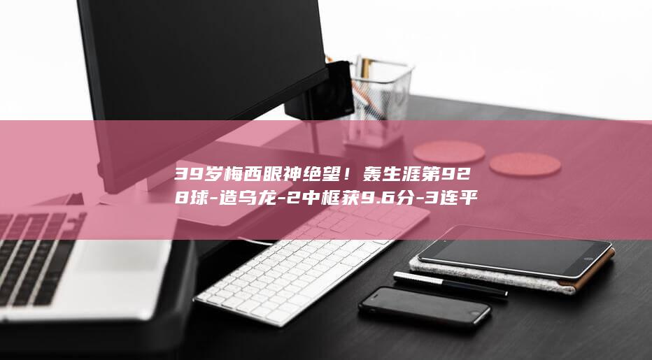 39岁梅西眼神绝望！轰生涯第928球-造乌龙-2中框获9.6分-3连平 (梅西眯眼动作)