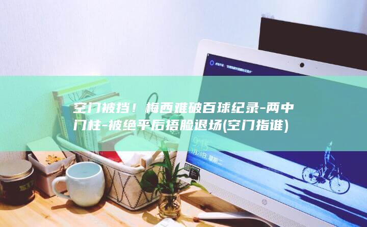 空门被挡！梅西难破百球纪录-两中门柱-被绝平后捂脸退场 (空门指谁)