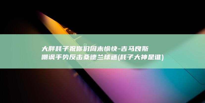大胖耗子祝你们周末愉快-吉马良斯嘲讽手势反击桑德兰球迷 (耗子大神是谁)