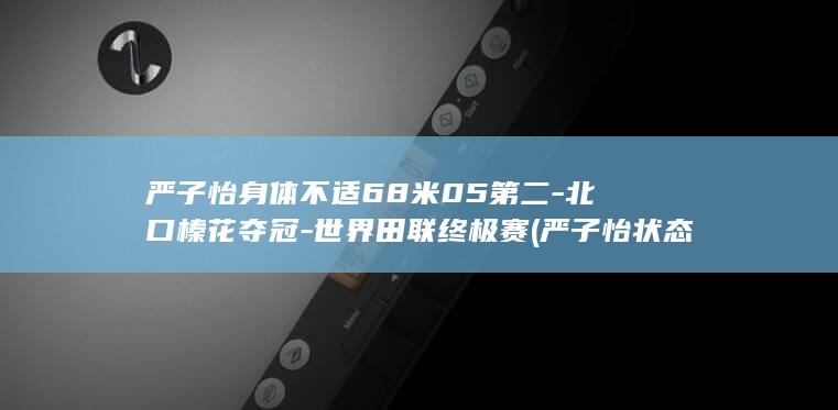 严子怡身体不适68米05第二-北口榛花夺冠-世界田联终极赛 (严子怡状态)