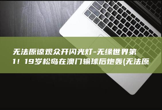 无法原谅观众开闪光灯-无缘世界第1！19岁松岛在澳门输球后炮轰 (无法原谅是哪部电视剧的歌曲)