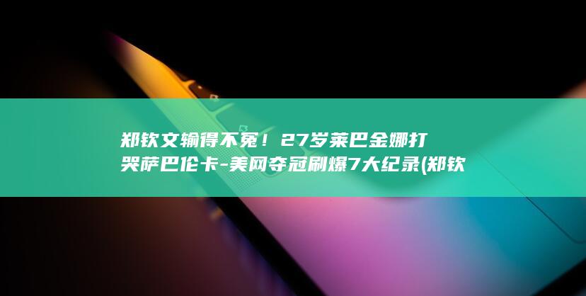 郑钦文输得不冤！27岁莱巴金娜打哭萨巴伦卡-美网夺冠刷爆7大纪录 (郑钦文输给谁了)