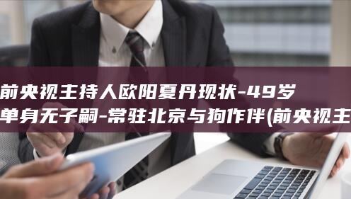 前央视主持人欧阳夏丹现状-49岁单身无子嗣-常驻北京与狗作伴 (前央视主持人顾国宁个人资料)