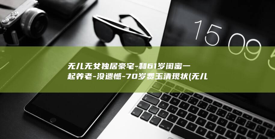 无儿无女独居豪宅-和61岁闺蜜一起养老-没遗憾-70岁费玉清现状 (无儿无女独居生活)