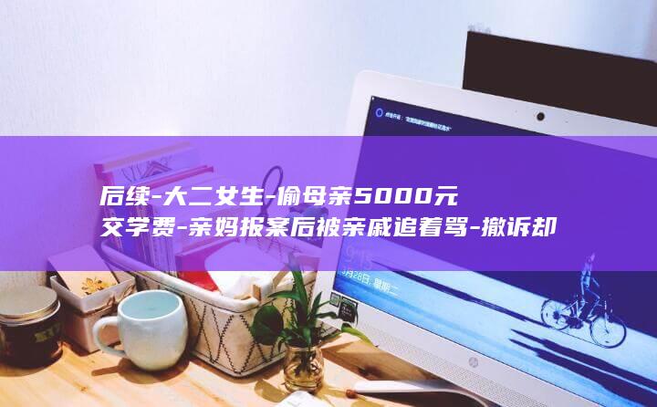 后续-大二女生-偷母亲5000元交学费-亲妈报案后被亲戚追着骂-撤诉却不是因为醒悟 (女生大二后山经历小说)