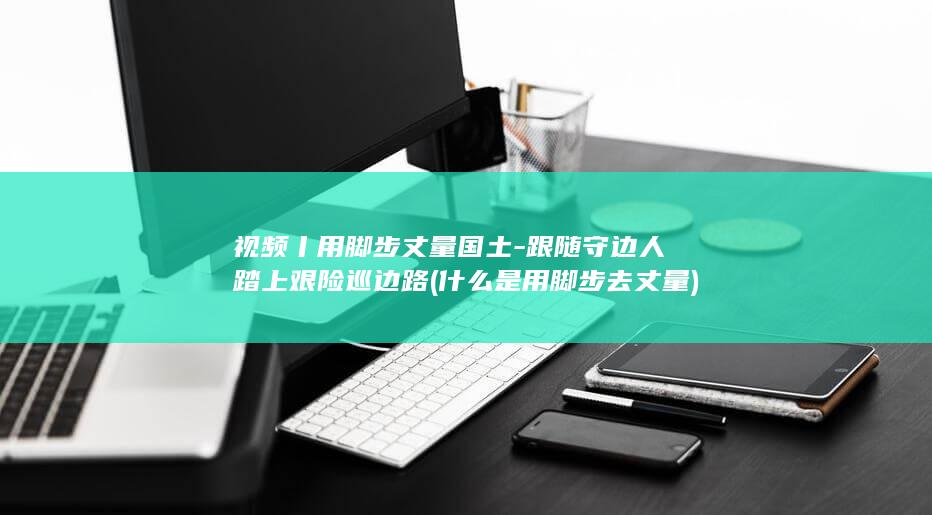 视频丨用脚步丈量国土-跟随守边人踏上艰险巡边路 (什么是用脚步去丈量)