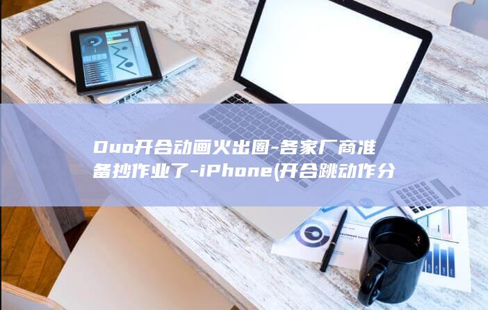 Duo开合动画火出圈-各家厂商准备抄作业了-iPhone (开合跳动作分解图)