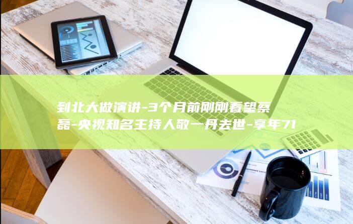 到北大做演讲-3个月前刚刚看望蔡磊-央视知名主持人敬一丹去世-享年71岁 (到北大做演讲稿怎么写)