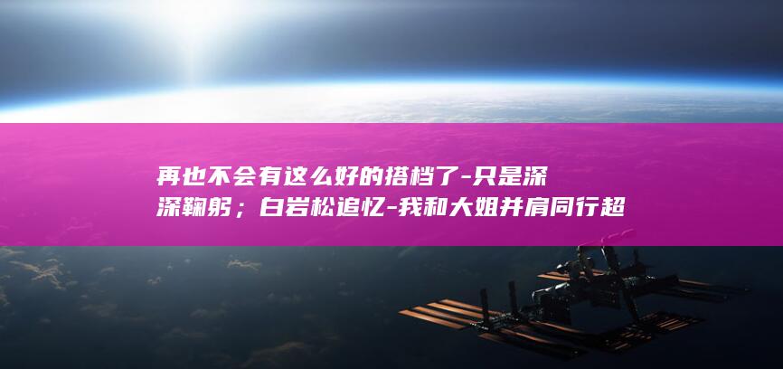 再也不会有这么好的搭档了-只是深深鞠躬；白岩松追忆-我和大姐并肩同行超过30年-敬一丹去世-最后一次主持-焦点访谈-再见-没有说 (再也不会有这样的好姐妹了 出自哪里)