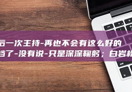 最后一次主持-再也不会有这么好的搭档了-没有说-只是深深鞠躬；白岩松追忆-敬一丹去世-焦点访谈-我和大姐并肩同行超过30年-再见 (最后一次主持春晚)