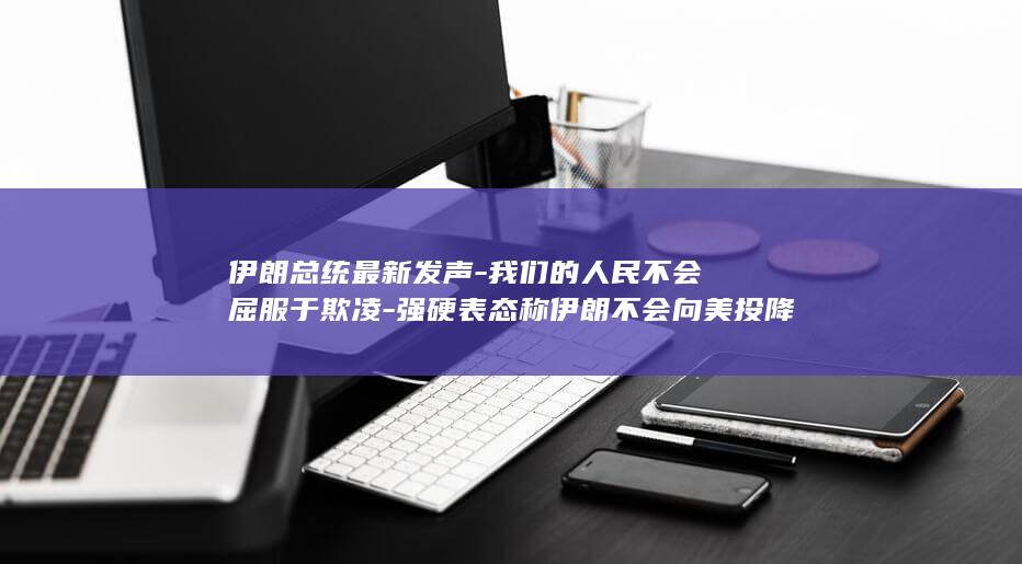 伊朗总统最新发声-我们的人民不会屈服于欺凌-强硬表态称伊朗不会向美投降 (伊朗总统最新照片)
