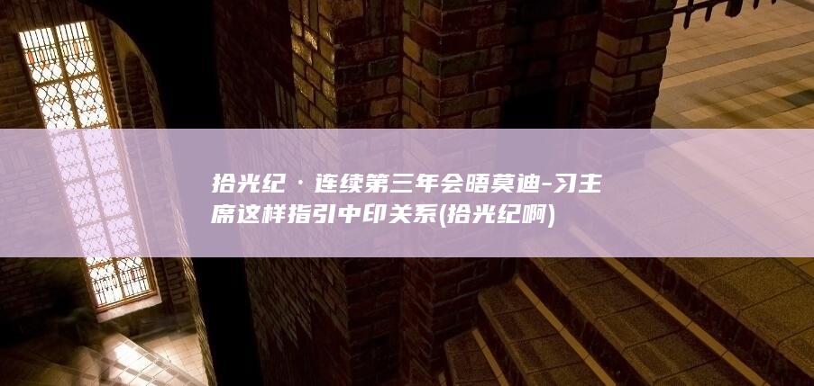 拾光纪·连续第三年会晤莫迪-习主席这样指引中印关系 (拾光纪啊)