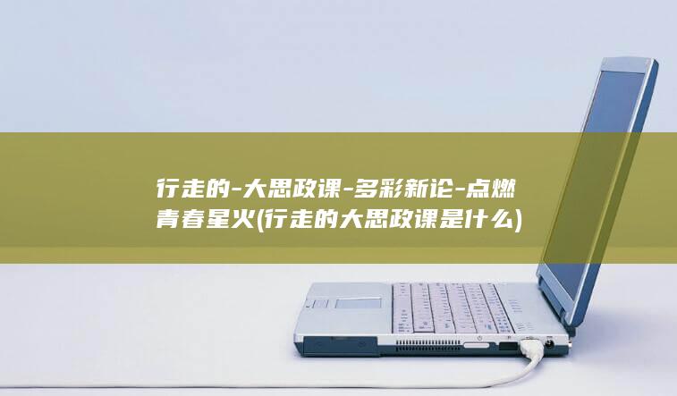 行走的-大思政课-多彩新论-点燃青春星火 (行走的大思政课是什么)