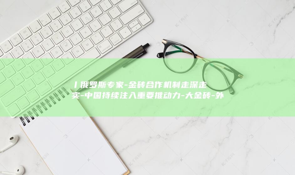 丨俄罗斯专家-金砖合作机制走深走实-中国持续注入重要推动力-大金砖-外专眼中的 (俄罗斯专家在中国)