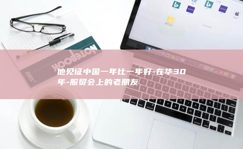 他见证中国一年比一年好-在华30年-服贸会上的老朋友