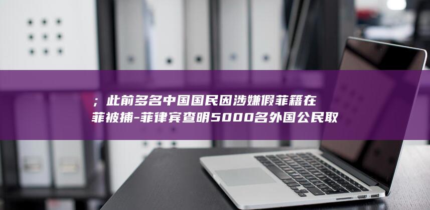 ；此前多名中国国民因涉嫌假菲籍在菲被捕-菲律宾查明5000名外国公民取得假菲国籍-其中大多数是中国人 (;此前多名中)