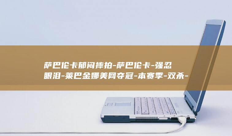 萨巴伦卡郁闷摔拍-萨巴伦卡-强忍眼泪-莱巴金娜美网夺冠-本赛季-双杀-距全满贯仅差法网一冠 (萨巴伦卡哭了)