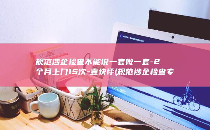 规范涉企检查不能说一套做一套-2个月上门15次-壹快评 (规范涉企检查专项行动)