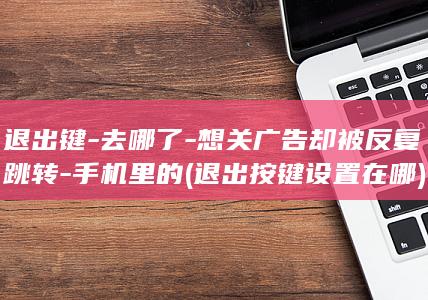 退出键-去哪了-想关广告却被反复跳转-手机里的 (退出按键设置在哪)