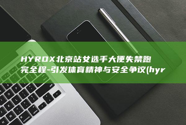 HYROX北京站女选手大便失禁跑完全程-引发体育精神与安全争议 (hyrox北京站比赛地点)