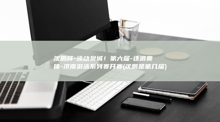 沈鹏杯-泳动泉城！第六届-逐浪奥体-济南游泳系列赛开赛 (沈鹏是第几届)