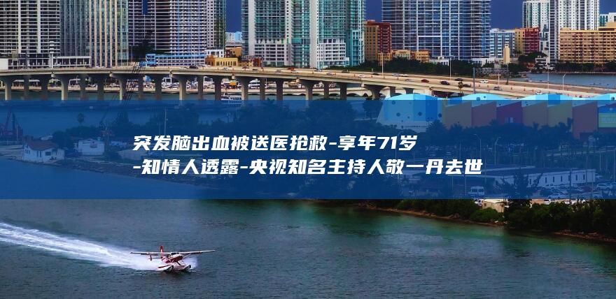 突发脑出血被送医抢救-享年71岁-知情人透露-央视知名主持人敬一丹去世-家属表示其后事一切从简-她此前在哈尔滨录制节目时 (突发脑出血会死吗)
