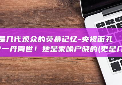 更是几代观众的荧幕记忆-央视面孔-敬一丹离世！她是家喻户晓的 (更是几代观众)