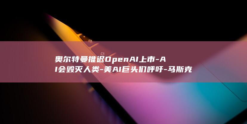 奥尔特曼推迟OpenAI上市-AI会毁灭人类-美AI巨头们呼吁-马斯克赞成-减速 (奥尔特曼公开发声视频大全集下载)