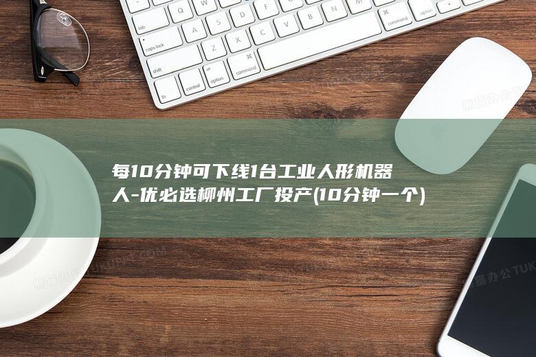 每10分钟可下线1台工业人形机器人-优必选柳州工厂投产 (10分钟一个)