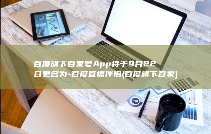 百度旗下百家号App将于9月22日更名为-百度直播伴侣 (百度旗下百家)