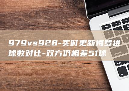 979vs928-实时更新梅罗进球数对比-双方仍相差51球